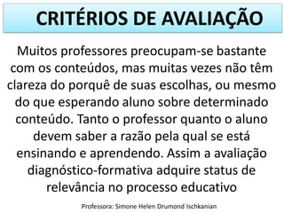 CRITÉRIOS DE AVALIAÇÃO
Muitos professores preocupam-se bastante
com os conteúdos, mas muitas vezes não têm
clareza do porquê de suas escolhas, ou mesmo
do que esperando aluno sobre determinado
conteúdo. Tanto o professor quanto o aluno
devem saber a razão pela qual se está
ensinando e aprendendo. Assim a avaliação
diagnóstico-formativa adquire status de
relevância no processo educativo
Professora: Simone Helen Drumond Ischkanian

 