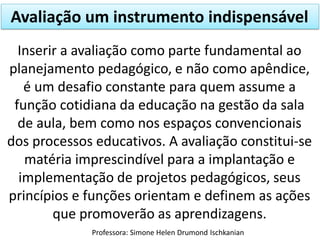 Avaliação um instrumento indispensável
Inserir a avaliação como parte fundamental ao
planejamento pedagógico, e não como apêndice,
é um desafio constante para quem assume a
função cotidiana da educação na gestão da sala
de aula, bem como nos espaços convencionais
dos processos educativos. A avaliação constitui-se
matéria imprescindível para a implantação e
implementação de projetos pedagógicos, seus
princípios e funções orientam e definem as ações
que promoverão as aprendizagens.
Professora: Simone Helen Drumond Ischkanian

 