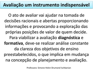 Avaliação um instrumento indispensável
O ato de avaliar vai ajudar na tomada de
decisões racionais e abertas proporcionando
informações e provocando a exploração das
próprias posições de valor de quem decide.
Para viabilizar a avaliação diagnóstica e
formativa, deve-se realizar análise constante
da clareza dos objetivos de ensino
preestabelecidos, o que implica em mudança
na concepção de planejamento e avaliação.
Professora: Simone Helen Drumond Ischkanian

 