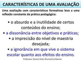 CARACTERÍSTICAS DE UMA AVALIAÇÃO
Uma avaliação com características formativas leva a uma
reflexão constante da prática pedagógica:

• o absurdo e a inutilidade de certos
conteúdos do ensino;
• a dissonância entre objetivos e práticas;
• a imprecisão do nível de maestria
desejada;
• a ignorância em que vive o sistema
escolar quanto aos efeitos do ensino.
Professora: Simone Helen Drumond Ischkanian

 