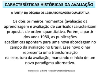 CARACTERÍSTICAS HISTÓRICAS DA AVALIAÇÃO
A PARTIR DA DÉCADA DE 1980 ABORDAGEM QUALITATIVA

Os dois primeiros momentos (avaliação da
aprendizagem e avaliação de currículo) caracterizam
propostas de ordem quantitativa. Porém, a partir
dos anos 1980, as publicações
acadêmicas apontam para uma nova abordagem no
campo da avaliação no Brasil. Esse novo olhar
representa uma transformação
na estrutura da avaliação, marcando o início de um
novo paradigma alternativo.
Professora: Simone Helen Drumond Ischkanian

 