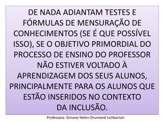 DE NADA ADIANTAM TESTES E
FÓRMULAS DE MENSURAÇÃO DE
CONHECIMENTOS (SE É QUE POSSÍVEL
ISSO), SE O OBJETIVO PRIMORDIAL DO
PROCESSO DE ENSINO DO PROFESSOR
NÃO ESTIVER VOLTADO À
APRENDIZAGEM DOS SEUS ALUNOS,
PRINCIPALMENTE PARA OS ALUNOS QUE
ESTÃO INSERIDOS NO CONTEXTO
DA INCLUSÃO.
Professora: Simone Helen Drumond Ischkanian

 
