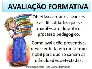 AVALIAÇÃO FORMATIVA
Objetiva captar os avanços
e as dificuldades que se
manifestam durante o
processo pedagógico.
Como avaliação preventiva,
deve ser feita em um tempo
hábil para que se sanem as
dificuldades detectadas.
Professora: Simone Helen Drumond Ischkanian

 