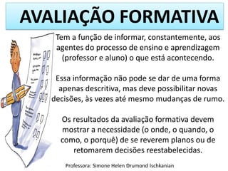 AVALIAÇÃO FORMATIVA
Tem a função de informar, constantemente, aos
agentes do processo de ensino e aprendizagem
(professor e aluno) o que está acontecendo.
Essa informação não pode se dar de uma forma
apenas descritiva, mas deve possibilitar novas
decisões, às vezes até mesmo mudanças de rumo.
Os resultados da avaliação formativa devem
mostrar a necessidade (o onde, o quando, o
como, o porquê) de se reverem planos ou de
retomarem decisões reestabelecidas.
Professora: Simone Helen Drumond Ischkanian

 