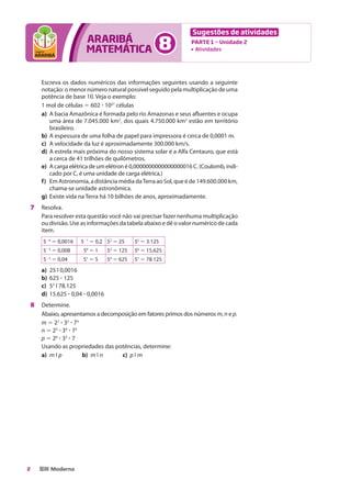 Sugestões de atividades
                      araribá
                      matemática                     8    	
                                                              	
                                                                  Parte 1 — Unidade 2
                                                                   Atividades




    Escreva os dados numéricos das informações seguintes usando a seguinte
    notação: o menor número natural possível seguido pela multiplicação de uma
    potência de base 10. Veja o exemplo:
    1 mol de células 5 602 ? 1021 células
    a)	 A bacia Amazônica é formada pelo rio Amazonas e seus afluentes e ocupa
        uma área de 7.045.000 km2, dos quais 4.750.000 km2 estão em território
        brasileiro.
    b)	 A espessura de uma folha de papel para impressora é cerca de 0,0001 m.
    c)	 A velocidade da luz é aproximadamente 300.000 km/s.
    d)	 A estrela mais próxima do nosso sistema solar é a Alfa Centauro, que está
        a cerca de 41 trilhões de quilômetros.
    e)	 A carga elétrica de um elétron é 0,0000000000000000016 C. (Coulomb, indi-
        cado por C, é uma unidade de carga elétrica.)
    f)	 Em Astronomia, a distância média da Terra ao Sol, que é de 149.600.000 km,
        chama-se unidade astronômica.
    g)	 Existe vida na Terra há 10 bilhões de anos, aproximadamente.
7	 Resolva.
    Para resolver esta questão você não vai precisar fazer nenhuma multiplicação
    ou divisão. Use as informações da tabela abaixo e dê o valor numérico de cada
    item.
    524 5 0,0016    521 5 0,2 52 5 25       55 5 3.125
    523 5 0,008      50 5 1      53 5 125   56 5 15.625
    522 5 0,04       51 5 5      54 5 625   57 5 78.125
    a)	 25 9 0,0016
    b)	 625 ? 125
    c)	 55 9 78.125
    d)	 15.625 ? 0,04 ? 0,0016
8	 Determine.
    Abaixo, apresentamos a decomposição em fatores primos dos números m, n e p.
    m 5 27 ? 35 ? 73
    n 5 25 ? 34 ? 72
    p 5 26 ? 33 ? 7
    Usando as propriedades das potências, determine:
    a)	 m 9 p	       b)	 m 9 n	  c)	 p 9 m




2
 