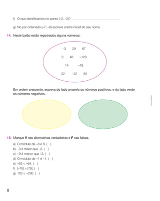f)	O que identificamos no ponto (–2, –2)?                             .

    g)	 No par ordenado (–7, –8) escreva a letra inicial do seu nome.

14.	 Neste balão estão registrados alguns números:



                                        –3  29  67  

                                        3  48  –128

                                          14   –18

                                       32   –22  55



	   Em ordem crescente, escreva do lado amarelo os números positivos, e do lado verde
    os números negativos.




                                                                                        Cópia autorizada.
15.	 Marque V nas alternativas verdadeiras e F nas falsas.
    a)	O módulo de –8 é 8. (  )
    b)	 –3 é maior que –2. (  )
    c)	 –9 é menor que –2. (  )
    d)	O módulo de –1 é –1. (  )
    e)	 –65  –64. (  )
    f)	 |–78|  |78|. (  )
    g)	 102  –290. (  )




8
 