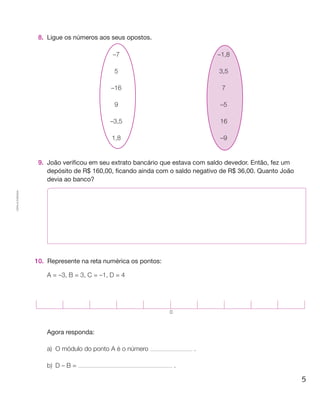 8.	 Ligue os números aos seus opostos.

                                                –7                               –1,8

                                                 5                               3,5

                                                –16                               7

                                                 9                                –5

                                               –3,5                               16

                                                1,8                               –9


                     9.	 João verificou em seu extrato bancário que estava com saldo devedor. Então, fez um
                         depósito de R$ 160,00, ficando ainda com o saldo negativo de R$ 36,00. Quanto João
                         devia ao banco?
Cópia autorizada.




                    10. 	Represente na reta numérica os pontos:

                         A = –3, B = 3, C = –1, D = 4




                                                                  0



                     	   Agora responda:

                         a)	O módulo do ponto A é o número                .

                         b)	D – B =                                   .

                                                                                                              5
 