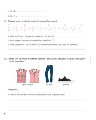 c)	A – B =                                    .

     d)	 C + D =                                   .

11.	 Observe a reta numérica e responda às questões a seguir.

     Y                  W                              V                 Z                 X

     –5       –4        –3       –2        –1          0        1        2        3        4



     a)	 Qual é módulo do número representado pela letra Y?

     b)	 Qual o oposto do número representado pela letra Z?

     c)	O resultado de Z – W é o oposto do número representado pela letra Y? Justifique.




                                                                                                 Cópia autorizada.
12.	 Patrícia tem R$ 300,00 e pretende comprar 1 calça jeans, 2 blusas e 1 sapato. Veja quanto
     custam esses itens:




                     2 por 54 reais            78 reais               109 reais

 	   Responda:

     a)	Patrícia tem dinheiro suficiente para comprar tudo o que ela quer?




6
 