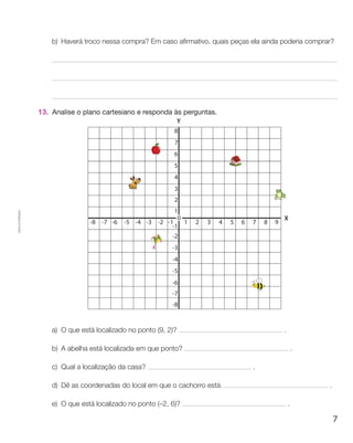 b) Haverá troco nessa compra? Em caso afirmativo, quais peças ela ainda poderia comprar?




                    13. Analise o plano cartesiano e responda às perguntas.
Cópia autorizada.




                        a) o que está localizado no ponto (9, 2)?                               .

                        b) a abelha está localizada em que ponto?                                       .

                        c) Qual a localização da casa?                                .

                        d) dê as coordenadas do local em que o cachorro está.                                 .

                        e) o que está localizado no ponto (–2, 6)?                                  .

                                                                                                                  7
 