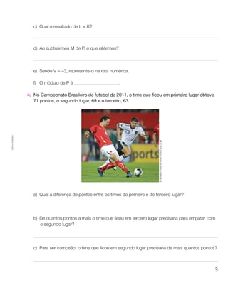 c)	 Qual o resultado de L + K?



                       d)	Ao subtrairmos M de P, o que obtemos?




                       e)	 Sendo V = –3, represente-o na reta numérica.

                       f)	O módulo de P é                         .

                    4.	 No Campeonato Brasileiro de futebol de 2011, o time que ficou em primeiro lugar obteve
                        71 pontos, o segundo lugar, 69 e o terceiro, 63.
Cópia autorizada.




                                                                                        © Herbert Kratky/Shutterstock.com




                       a)	 Qual a diferença de pontos entre os times do primeiro e do terceiro lugar?




                       b)	De quantos pontos a mais o time que ficou em terceiro lugar precisaria para empatar com
                          o segundo lugar?




                       c)	Para ser campeão, o time que ficou em segundo lugar precisaria de mais quantos pontos?



                                                                                                                            3
 