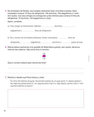 5.	 No aniversário de Renata, seus amigos resolveram fazer uma festa surpresa. Seria
    necessário comprar 10 litros de refrigerante, 100 docinhos, 150 salgadinhos e 1 bolo
    de 5 quilos, mas seus amigos só conseguiram juntar dinheiro para comprar 8 litros de
    refrigerante, 70 docinhos, 130 salgadinhos e o bolo.
	   Agora, complete:

    a)	Para chegar ao total previsto, faltariam                    docinhos,

        salgadinhos e                  litros de refrigerante.


    b)	 Se o número de convidados dobrasse, seriam necessários                 litros de

        refrigerante,            salgadinhos,                    docinhos e       quilos de bolo.

6.	 Márcia estava resolvendo uma questão de Matemática quando, sem querer, derramou
    tinta em seu caderno. Veja como ficou a mancha:

                                                  –35




                                                                                                    Cópia autorizada.
                                                  –18

	   Qual o número coberto pela mancha de tinta?




7. 	Resolva o desafio que Paulo lançou a José:
    	   “Eu tinha 36 bolinhas de gude. Na primeira partida de um jogo perdi 13, depois ganhei 7.
        Na segunda partida perdi 27, em seguida perdi mais 2 e, logo depois, ganhei mais 5. Com
        quantas bolinhas eu fiquei?”




4
 
