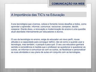 COMUNICAÇÃO VIA WEB
A Importância das TIC’s na Educação
A era tecnológica que vivemos, coloca e fomenta novos desafios a todos, como
aprender a aprender, informar, comunicar, raciocinar, comparar, decidir,
cooperar. Diante disso, a renovação e modernização do ensino é uma questão
atual abordada intensamente por educadores e alunos.
O uso da tecnologia no ensino, exige do educador um novo perfil, novas
atitudes e a capacidade para conseguir definir, não só como e quando usar a
tecnologia, mas também, o porquê e para quê. O seu uso educativo ganhará
sentido e consistência à medida que o professor se questionar e questionar os
outros, se informar e comunicar-se com os outros, se flexibilizar e personalizar
as suas atividades e seu plano de aulas em conjunto com as tecnologias.
 