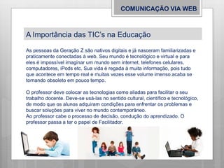 COMUNICAÇÃO VIA WEB
A Importância das TIC’s na Educação
As pessoas da Geração Z são nativos digitais e já nasceram familiarizadas e
praticamente conectadas à web. Seu mundo é tecnológico e virtual e para
eles é impossível imaginar um mundo sem internet, telefones celulares,
computadores, iPods etc. Sua vida é regada à muita informação, pois tudo
que acontece em tempo real e muitas vezes esse volume imenso acaba se
tornando obsoleto em pouco tempo.
O professor deve colocar as tecnologias como aliadas para facilitar o seu
trabalho docente. Deve-se usá-las no sentido cultural, científico e tecnológico,
de modo que os alunos adquiram condições para enfrentar os problemas e
buscar soluções para viver no mundo contemporâneo.
Ao professor cabe o processo de decisão, condução do aprendizado. O
professor passa a ter o papel de Facilitador.
 