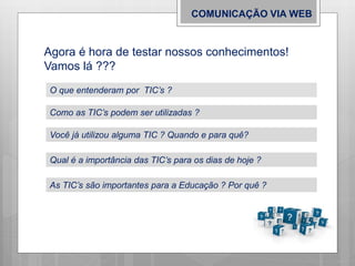 COMUNICAÇÃO VIA WEB
Agora é hora de testar nossos conhecimentos!
Vamos lá ???
O que entenderam por TIC’s ?
Como as TIC’s podem ser utilizadas ?
Você já utilizou alguma TIC ? Quando e para quê?
Qual é a importância das TIC’s para os dias de hoje ?
As TIC’s são importantes para a Educação ? Por quê ?
 