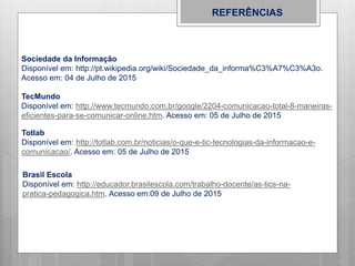 REFERÊNCIAS
Sociedade da Informação
Disponível em: http://pt.wikipedia.org/wiki/Sociedade_da_informa%C3%A7%C3%A3o.
Acesso em: 04 de Julho de 2015
TecMundo
Disponível em: http://www.tecmundo.com.br/google/2204-comunicacao-total-8-maneiras-
eficientes-para-se-comunicar-online.htm. Acesso em: 05 de Julho de 2015
Totlab
Disponível em: http://totlab.com.br/noticias/o-que-e-tic-tecnologias-da-informacao-e-
comunicacao/. Acesso em: 05 de Julho de 2015
Brasil Escola
Disponível em: http://educador.brasilescola.com/trabalho-docente/as-tics-na-
pratica-pedagogica.htm. Acesso em:09 de Julho de 2015
 
