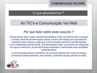 As TIC’s e Comunicação Via Web
Porque talvez seja a maior mudança tecnológica vivida nos últimos anos e porque
o cenário atual de transformação cultural, social e tecnológica em que estamos
inseridos e que vivemos, exige que a Comunicação passe por transformações
nunca imaginadas anteriormente. Transformações estas, que apesar de relutarmos
em alguns momentos, já são facilmente percebidas e assimiladas pela sociedade
contemporânea.
A Comunicação passa a acontecer não somente através dos meios de massa
conhecidos tradicionalmente, mas também, ganhando espeço através da Web.
O que abordaremos ?
COMUNICAÇÃO VIA WEB
Por que falar sobre esse assunto ?
 