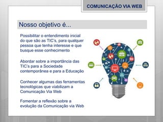 COMUNICAÇÃO VIA WEB
Nosso objetivo é...
Possibilitar o entendimento inicial
do que são as TIC’s, para qualquer
pessoa que tenha interesse e que
busque esse conhecimento
Abordar sobre a importância das
TIC’s para a Sociedade
contemporânea e para a Educação
Conhecer algumas das ferramentas
tecnológicas que viabilizam a
Comunicação Via Web
Fomentar a reflexão sobre a
evolução da Comunicação via Web
 