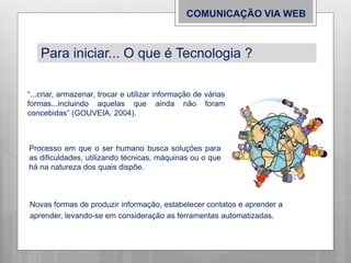 COMUNICAÇÃO VIA WEB
Processo em que o ser humano busca soluções para
as dificuldades, utilizando técnicas, máquinas ou o que
há na natureza dos quais dispõe.
“...criar, armazenar, trocar e utilizar informação de várias
formas...incluindo aquelas que ainda não foram
concebidas” (GOUVEIA, 2004).
Novas formas de produzir informação, estabelecer contatos e aprender a
aprender, levando-se em consideração as ferramentas automatizadas.
Para iniciar... O que é Tecnologia ?
 