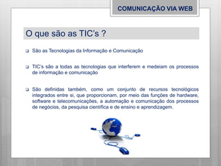  São as Tecnologias da Informação e Comunicação
 TIC’s são a todas as tecnologias que interferem e medeiam os processos
de informação e comunicação
COMUNICAÇÃO VIA WEB
O que são as TIC’s ?
 São definidas também, como um conjunto de recursos tecnológicos
integrados entre si, que proporcionam, por meio das funções de hardware,
software e telecomunicações, a automação e comunicação dos processos
de negócios, da pesquisa científica e de ensino e aprendizagem.
 
