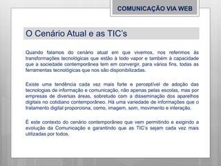 Quando falamos do cenário atual em que vivemos, nos referimos às
transformações tecnológicas que estão à todo vapor e também à capacidade
que a sociedade contemporânea tem em convergir, para vários fins, todas as
ferramentas tecnológicas que nos são disponibilizadas.
Existe uma tendência cada vez mais forte e perceptível de adoção das
tecnologias de informação e comunicação, não apenas pelas escolas, mas por
empresas de diversas áreas, sobretudo com a disseminação dos aparelhos
digitais no cotidiano contemporâneo. Há uma variedade de informações que o
tratamento digital proporciona, como, imagem, som, movimento e interação.
É este contexto do cenário contemporâneo que vem permitindo e exigindo a
evolução da Comunicação e garantindo que as TIC’s sejam cada vez mais
utilizadas por todos.
COMUNICAÇÃO VIA WEB
O Cenário Atual e as TIC’s
 