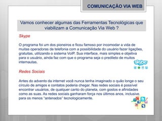 Vamos conhecer algumas das Ferramentas Tecnológicas que
viabilizam a Comunicação Via Web ?
COMUNICAÇÃO VIA WEB
Skype
O programa foi um dos pioneiros e ficou famoso por incomodar a vida de
muitas operadoras de telefonia com a possibilidade do usuário fazer ligações,
gratuitas, utilizando o sistema VoIP. Sua interface, mais simples e objetiva
para o usuário, ainda faz com que o programa seja o predileto de muitos
internautas.
Redes Sociais
Antes do advento da internet você nunca tenha imaginado o quão longe o seu
círculo de amigos e contatos poderia chegar. Nas redes sociais é possível
encontrar usuários, de qualquer canto do planeta, com gostos e afinidades
como as suas. As redes sociais ganharam força nos últimos anos, inclusive,
para os menos “antenados” tecnologicamente.
 