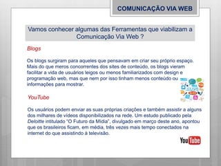 COMUNICAÇÃO VIA WEB
Vamos conhecer algumas das Ferramentas que viabilizam a
Comunicação Via Web ?
Blogs
Os blogs surgiram para aqueles que pensavam em criar seu próprio espaço.
Mais do que meros concorrentes dos sites de conteúdo, os blogs vieram
facilitar a vida de usuários leigos ou menos familiarizados com design e
programação web, mas que nem por isso tinham menos conteúdo ou
informações para mostrar.
YouTube
Os usuários podem enviar as suas próprias criações e também assistir a alguns
dos milhares de vídeos disponibilizados na rede. Um estudo publicado pela
Deloitte intitulado “O Futuro da Mídia”, divulgado em março deste ano, apontou
que os brasileiros ficam, em média, três vezes mais tempo conectados na
internet do que assistindo à televisão.
 