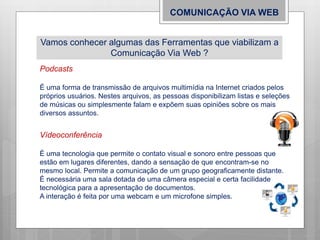 COMUNICAÇÃO VIA WEB
Vamos conhecer algumas das Ferramentas que viabilizam a
Comunicação Via Web ?
Podcasts
É uma forma de transmissão de arquivos multimídia na Internet criados pelos
próprios usuários. Nestes arquivos, as pessoas disponibilizam listas e seleções
de músicas ou simplesmente falam e expõem suas opiniões sobre os mais
diversos assuntos.
Vídeoconferência
É uma tecnologia que permite o contato visual e sonoro entre pessoas que
estão em lugares diferentes, dando a sensação de que encontram-se no
mesmo local. Permite a comunicação de um grupo geograficamente distante.
É necessária uma sala dotada de uma câmera especial e certa facilidade
tecnológica para a apresentação de documentos.
A interação é feita por uma webcam e um microfone simples.
 