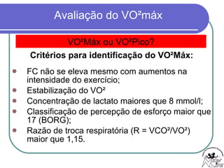 Critérios para identificação do VO²Máx: FC não se eleva mesmo com aumentos na intensidade do exercício; Estabilização do VO² Concentração de lactato maiores que 8 mmol/l; Classificação de percepção de esforço maior que 17 (BORG); Razão de troca respiratória (R = VCO²/VO²) maior que 1,15. VO²Máx ou VO²Pico? 