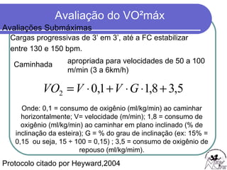 Cargas progressivas de 3’ em 3’, até a FC estabilizar  entre 130 e 150 bpm. Protocolo citado por Heyward,2004 Caminhada  Onde: 0,1 = consumo de oxigênio (ml/kg/min) ao caminhar horizontalmente; V= velocidade (m/min); 1,8 = consumo de oxigênio (ml/kg/min) ao caminhar em plano inclinado (% de inclinação da esteira); G = % do grau de inclinação (ex: 15% = 0,15  ou seja, 15 ÷ 100 = 0,15) ; 3,5 = consumo de oxigênio de repouso (ml/kg/mim). apropriada para velocidades de 50 a 100 m/min (3 a 6km/h)  Avaliações Submáximas 