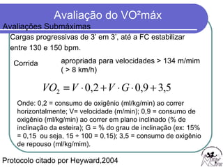 Cargas progressivas de 3’ em 3’, até a FC estabilizar  entre 130 e 150 bpm. Protocolo citado por Heyward,2004 Corrida  apropriada para velocidades > 134 m/mim ( > 8 km/h)  Onde: 0,2 = consumo de oxigênio (ml/kg/min) ao correr horizontalmente; V= velocidade (m/min); 0,9 = consumo de oxigênio (ml/kg/min) ao correr em plano inclinado (% de inclinação da esteira); G = % do grau de inclinação (ex: 15% = 0,15  ou seja, 15 ÷ 100 = 0,15); 3,5 = consumo de oxigênio de repouso (ml/kg/mim). Avaliações Submáximas 