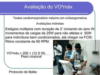 Protocolo de Balke   VO²máx = 200 + (12 X W) Peso corporal   Estágios múltiplos com duração de 2’ iniciando do zero W; Incrementos de cargas de 25W para não atletas e  50W para indivíduos bem condicionados, até chegar na FCM; Ritmo constante de 60 RPM. Testes cardiorrespiratório máximo em cicloergometros Avaliações Indiretas 