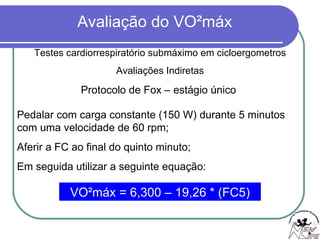 Protocolo de Fox – estágio único   Testes cardiorrespiratório submáximo em cicloergometros Avaliações Indiretas Pedalar com carga constante (150 W) durante 5 minutos com uma velocidade de 60 rpm; Aferir a FC ao final do quinto minuto; Em seguida utilizar a seguinte equação: VO²máx = 6,300 – 19,26 * (FC5) 