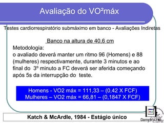 Katch & McArdle, 1984 - Estágio único   Banco na altura de 40,6 cm Metodologia: o avaliado deverá manter um ritmo 96 (Homens) e 88  (mulheres) respectivamente, durante 3 minutos e ao  final do  3º minuto a FC deverá ser aferida começando  após 5s da interrupção do  teste.  Testes cardiorrespiratório submáximo em banco - Avaliações Indiretas Homens - VO2 máx = 111,33 – (0,42 X FCF) Mulheres – VO2 máx = 66,81 – (0,1847 X FCF) 