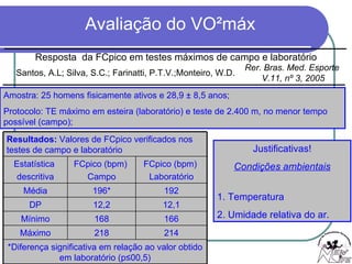 Justificativas! Condições ambientais 1. Temperatura 2. Umidade relativa do ar. Amostra: 25 homens fisicamente ativos e 28,9  ± 8,5 anos; Protocolo: TE máximo em esteira (laboratório) e teste de 2.400 m, no menor tempo possível (campo);  Resposta  da FCpico em testes máximos de campo e laboratório Santos, A.L; Silva, S.C.; Farinatti, P.T.V.;Monteiro, W.D. Rer. Bras. Med. Esporte  V.11, nº 3, 2005 Resultados:  Valores de FCpico verificados nos testes de campo e laboratório Estatística  descritiva FCpico (bpm)  Campo FCpico (bpm)  Laboratório Média 196* 192 DP 12,2 12,1 Mínimo 168 166 Máximo 218 214 *Diferença significativa em relação ao valor obtido em laboratório (p ≤00,5) 
