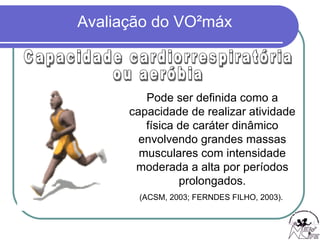 Pode ser definida como a capacidade de realizar atividade física de caráter dinâmico envolvendo grandes massas musculares com intensidade moderada a alta por períodos prolongados. (ACSM, 2003; FERNDES FILHO, 2003).  Capacidade cardiorrespiratória ou aeróbia 