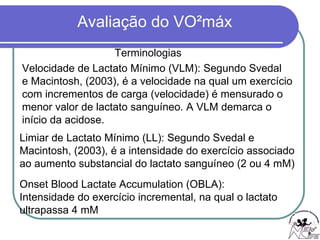 Terminologias Velocidade de Lactato Mínimo (VLM): Segundo Svedal  e Macintosh, (2003), é a velocidade na qual um exercício  com incrementos de carga (velocidade) é mensurado o  menor valor de lactato sanguíneo. A VLM demarca o  início da acidose. Limiar de Lactato Mínimo (LL): Segundo Svedal e  Macintosh, (2003), é a intensidade do exercício associado  ao aumento substancial do lactato sanguíneo (2 ou 4 mM) Onset Blood Lactate Accumulation (OBLA):  Intensidade do exercício incremental, na qual o lactato  ultrapassa 4 mM 