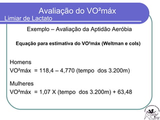 Equação para estimativa do VO²máx (Weltman e cols) Exemplo – Avaliação da Aptidão Aeróbia Homens VO²máx  = 118,4 – 4,770 (tempo  dos 3.200m) Mulheres VO²máx  = 1,07 X (tempo  dos 3.200m) + 63,48 Limiar de Lactato 