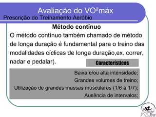 Método contínuo O método contínuo também chamado de método  de longa duração é fundamental para o treino das  modalidades cíclicas de longa duração,ex. correr,  nadar e pedalar).  Baixa e/ou alta intensidade; Grandes volumes de treino; Utilização de grandes massas musculares (1/6 à 1/7); Ausência de intervalos; Características Prescrição do Treinamento Aeróbio 