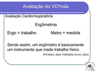 Avaliação Cardiorrespiratória Ergômetros Ergo = trabalho Metro = medida Sendo assim, um ergômetro é basicamente um instrumento que mede trabalho físico   (PITANGA, 2004; FERNDES FILHO, 2003). 