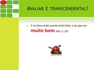 AVALIAR É TRANSCENDENTAL! 
 E viu Deus tudo quanto tinha feito, e eis que era 
muito bom. (Gn: 1. 31) 
 