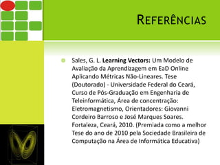 REFERÊNCIAS 
 Sales, G. L. Learning Vectors: Um Modelo de 
Avaliação da Aprendizagem em EaD Online 
Aplicando Métricas Não-Lineares. Tese 
(Doutorado) - Universidade Federal do Ceará, 
Curso de Pós-Graduação em Engenharia de 
Teleinformática, Área de concentração: 
Eletromagnetismo, Orientadores: Giovanni 
Cordeiro Barroso e José Marques Soares. 
Fortaleza, Ceará, 2010. (Premiada como a melhor 
Tese do ano de 2010 pela Sociedade Brasileira de 
Computação na Área de Informática Educativa) 
 
