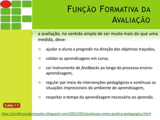 FUNÇÃO FORMATIVA DA 
AVALIAÇÃO 
 a avaliação, no sentido amplo de ser muito mais do que uma 
medida, deve: 
 ajudar o aluno a progredir na direção dos objetivos traçados, 
 validar as aprendizagens em curso, 
 ser instrumento de feedbacks ao longo do processo ensino-aprendizagem, 
 regular por meio de intervenções pedagógicas e contínuas as 
situações imprevisíveis do ambiente de aprendizagem, 
 respeitar o tempo da aprendizagem necessário ao aprendiz. 
http://professordenyssales.blogspot.com/2011/05/avaliacao-como-pratica-pedagogica.html 
 