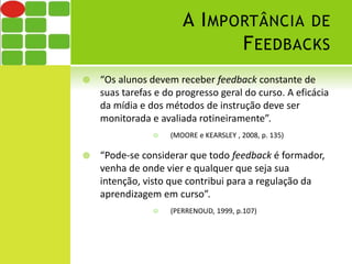 A IMPORTÂNCIA DE 
FEEDBACKS 
 “Os alunos devem receber feedback constante de 
suas tarefas e do progresso geral do curso. A eficácia 
da mídia e dos métodos de instrução deve ser 
monitorada e avaliada rotineiramente”. 
 (MOORE e KEARSLEY , 2008, p. 135) 
 “Pode-se considerar que todo feedback é formador, 
venha de onde vier e qualquer que seja sua 
intenção, visto que contribui para a regulação da 
aprendizagem em curso”. 
 (PERRENOUD, 1999, p.107) 
 