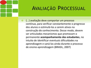 AVALIAÇÃO PROCESSUAL 
 (...) avaliação deve comportar um processo 
contínuo, para verificar constantemente o progresso 
dos alunos e estimulá-los a serem ativos na 
construção do conhecimento. Desse modo, devem 
ser articulados mecanismos que promovam o 
permanente acompanhamento dos estudantes, no 
intuito de identificar eventuais dificuldades na 
aprendizagem e saná-las ainda durante o processo 
de ensino-aprendizagem (BRASIL, 2007) 
 