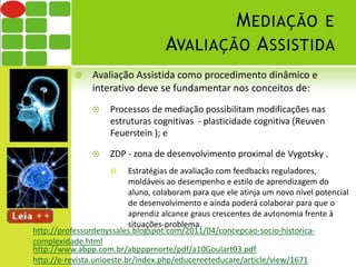 MEDIAÇÃO E 
AVALIAÇÃO ASSISTIDA 
 Avaliação Assistida como procedimento dinâmico e 
interativo deve se fundamentar nos conceitos de: 
 Processos de mediação possibilitam modificações nas 
estruturas cognitivas - plasticidade cognitiva (Reuven 
Feuerstein ); e 
 ZDP - zona de desenvolvimento proximal de Vygotsky . 
 Estratégias de avaliação com feedbacks reguladores, 
moldáveis ao desempenho e estilo de aprendizagem do 
aluno, colaboram para que ele atinja um novo nível potencial 
de desenvolvimento e ainda poderá colaborar para que o 
aprendiz alcance graus crescentes de autonomia frente à 
situações-problema. 
http://professordenyssales.blogspot.com/2011/04/concepcao-socio-historica-complexidade. 
html 
http://www.abpp.com.br/abppprnorte/pdf/a10Goulart03.pdf 
http://e-revista.unioeste.br/index.php/educereeteducare/article/view/1671 
 