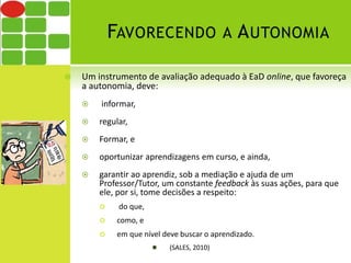 FAVORECENDO A AUTONOMIA 
 Um instrumento de avaliação adequado à EaD online, que favoreça 
a autonomia, deve: 
 informar, 
 regular, 
 Formar, e 
 oportunizar aprendizagens em curso, e ainda, 
 garantir ao aprendiz, sob a mediação e ajuda de um 
Professor/Tutor, um constante feedback às suas ações, para que 
ele, por si, tome decisões a respeito: 
 do que, 
 como, e 
 em que nível deve buscar o aprendizado. 
 (SALES, 2010) 
 