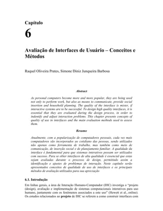 Capítulo
6
Avaliação de Interfaces de Usuário – Conceitos e
Métodos
Raquel Oliveira Prates, Simone Diniz Junqueira Barbosa
Abstract
As personal computers become more and more popular, they are being used
not only to perform work, but also as means to communicate, provide social
insertion and household planning. The quality of the interface is mister, if
interactive systems are to be successful. To design high quality interfaces, it is
essential that they are evaluated during the design process, in order to
indentify and adjust interaction problems. This chapter presents concepts of
quality of use in interfaces and the main evaluation methods used to assess
them.
Resumo
Atualmente, com a popularização de computadores pessoais, cada vez mais
computadores são incorporados ao cotidiano das pessoas, sendo utilizados
não apenas como ferramenta de trabalho, mas também como meio de
comunicação, de inserção social e de planejamento familiar. A qualidade da
interface é fundamental para que sistemas interativos possam ser utilizados
com sucesso. Para se obter interfaces de alta qualidade é essencial que estas
sejam avaliadas durante o processo de design, permitindo assim a
identificação e ajustes de problemas de interação. Neste capítulo serão
apresentados conceitos de qualidade de uso de interfaces e os principais
métodos de avaliação utilizados para sua apreciação
6.1. Introdução
Em linhas gerais, a área de Interação Humano-Computador (IHC) investiga o “projeto
(design), avaliação e implementação de sistemas computacionais interativos para uso
humano, juntamente com os fenômenos associados a este uso” (Hewett et al., online).
Os estudos relacionados ao projeto de IHC se referem a como construir interfaces com
 