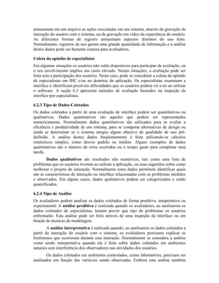 armazenam em um arquivo as ações executadas em um sistema, através da gravação da
interação do usuário com o sistema, ou da gravação em vídeo da experiência do usuário.
As diferentes formas de registro armazenam aspectos distintos do uso feito.
Normalmente, registros de uso geram uma grande quantidade de informação e a análise
destes dados pode ser bastante custosa para avaliadores.
Coleta da opinião de especialistas
Em algumas situações os usuários não estão disponíveis para participar da avaliação, ou
o seu envolvimento implica um custo elevado. Nestas situações, a avaliação pode ser
feita sem a participação dos usuários. Neste caso, pode se considerar a coleta da opinião
de especialistas em IHC e/ou no domínio da aplicação. Os especialistas examinam a
interface e identificam possíveis dificuldades que os usuários podem vir a ter ao utilizar
o software. A seção 6.3 apresenta métodos de avaliação baseados na inspeção da
interface por especialistas.
6.2.3 Tipo de Dados Coletados
Os dados coletados a partir de uma avaliação de interface podem ser quantitativos ou
qualitativos. Dados quantitativos são aqueles que podem ser representados
numericamente. Normalmente dados quantitativos são utilizados para se avaliar a
eficiência e produtividade de um sistema, para se comparar alternativas de design ou
ainda se determinar se o sistema atingiu algum objetivo de qualidade de uso pré-
definido. A análise destes dados freqüentemente é feita utilizando-se cálculos
estatísticos simples, como desvio padrão ou médias. Alguns exemplos de dados
quantitativos são o número de erros ocorridos ou o tempo gasto para completar uma
tarefa.
Dados qualitativos são resultados não numéricos, tais como uma lista de
problemas que os usuários tiveram ao utilizar a aplicação, ou suas sugestões sobre como
melhorar o projeto de interação. Normalmente estes dados permitem identificar quais
são as características de interação ou interface relacionadas com os problemas medidos
e observados. Em alguns casos, dados qualitativos podem ser categorizados e então
quantificados.
6.2.4 Tipo de Análise
Os avaliadores podem analisar os dados coletados de forma preditiva, intepretativa ou
experimental. A análise preditiva é realizada quando os avaliadores, ao analisarem os
dados coletados de especialistas, tentam prever que tipo de problemas os usuários
enfrentarão. Esta análise pode ser feita através de uma inspeção da interface ou em
função de técnicas de modelagem.
A análise interpretativa é realizada quando, ao analisarem os dados coletados a
partir da interação do usuário com o sistema, os avaliadores procuram explicar os
fenômenos que ocorreram durante esta interação. Normalmente se considera a análise
como sendo interpretativa quando ela é feita sobre dados coletados em ambientes
naturais sem interferência dos observadores nas atividades dos usuários.
Os dados coletados em ambientes controlados, como laboratórios, precisam ser
analisados em função das variáveis sendo observadas. Embora esta análise também
 