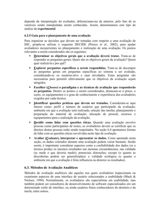 dependa da interpretação do avaliador, diferenciamo-na da anterior, pelo fato de as
variáveis sendo manipuladas serem conhecidas. Assim, denominamos este tipo de
análise de experimental.
6.2.5 Guia para o planejamento de uma avaliação
Para organizar as decisões que devem ser tomadas com respeito a uma avaliação de
IHC, propõe-se utilizar o esquema DECIDE (Preece et al., 2002), para ajudar
avaliadores inexperientes no planejamento e realização de uma avaliação. Os pontos
relevantes a serem considerados são os seguintes:
Determinar os objetivos gerais que a avaliação deverá tratar. Trata-se de
responder as perguntas gerais: Quais são os objetivos gerais da avaliação? Quem
quer realizá-la e por quê?
Explorar perguntas específicas a serem respondidas. Trata-se de decompor
as perguntas gerais em perguntas específicas ao sistema a ser avaliado,
considerando-se os usuários-alvo e suas atividades. Estas perguntas são
necessárias para permitir efetivamente que os objetivos da avaliação sejam
atingidos.
Escolher (Choose) o paradigma e as técnicas de avaliação que responderão
as perguntas. Dentre os pontos a serem considerados, destacam-se o prazo, o
custo, os equipamentos e o grau de conhecimento e experiência dos avaliadores
exigidos por cada técnica.
Identificar questões práticas que devem ser tratadas. Consideram-se aqui
fatores como: perfil e número de usuários que participarão da avaliação;
ambiente em que a avaliação será realizada; seleção das tarefas; planejamento e
preparação do material de avaliação; alocação de pessoal, recursos e
equipamentos para a realização da avaliação.
Decidir como lidar com questões éticas. Quando uma avaliação envolve
pessoas como participantes de testes, os avaliadores devem se certificar que os
direitos destas pessoas estão sendo respeitados. Na seção 6.4 apontamos formas
de lidar com as questões éticas envolvidas neste tipo de avaliação.
Avaliar (Evaluate), interpretar e apresentar os dados. Como apontado nesta
seção, os dados coletados durante uma avaliação podem variar bastante. Sendo
assim, é importante considerar aspectos como a confiabilidade dos dados (se a
técnica produz os mesmos resultados nas mesmas circunstâncias), sua validade
(se mede o que deveria medir); potenciais distorções; escopo (o quanto as
descobertas podem ser generalizadas); e validade ecológica (o quanto o
ambiente em que a avaliação é feita influencia ou distorce os resultados).
6.3. Métodos de Avaliação Analíticos
Métodos de avaliação analíticos são aqueles nos quais avaliadores inspecionam ou
examinam aspectos de uma interface de usuário relacionados a usabilidade (Mack &
Nielsen, 1994). Normalmente, os avaliadores são especialistas em usabilidade, mas
também podem ser consultores de desenvolvimento de software especializados em um
determinado estilo de interface, ou ainda usuários finais conhecedores do domínio e da
tarefa, entre outros.
 