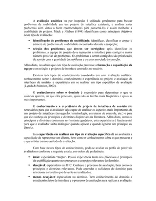 A avaliação analítica ou por inspeção é utilizada geralmente para buscar
problemas de usabilidade em um projeto de interface existente, e analisar estes
problemas com vistas a fazer recomendações para consertá-los e assim melhorar a
usabilidade do projeto. Mack e Nielsen (1994) identificam como principais objetivos
deste tipo de avaliação:
identificação de problemas de usabilidade: identificar, classificar e contar o
número de problemas de usabilidade encontrados durante a inspeção;
seleção dos problemas que devem ser corrigidos: após identificar os
problemas, a equipe de projeto deve reprojetar a interface para corrigir o maior
número possível de problemas. Os problemas a serem corrigidos são priorizados
de acordo com a gravidade do problema e o custo associado à correção.
Além disto, ressaltam que este tipo de avaliação promove a formação e capacitação da
equipe com relação a projetos de interface centrados no usuário.
Existem três tipos de conhecimento envolvidos em uma avaliação analítica:
conhecimento sobre o domínio, conhecimento e experiência no projeto e avaliação de
interfaces de usuário, e experiência em se realizar um tipo específico de avaliação
(Lynch & Palmiter, 2002).
O conhecimento sobre o domínio é necessário para determinar o que os
usuários querem, do que eles precisam, quais são as tarefas mais freqüentes e quais as
mais importantes.
O conhecimento e a experiência de projeto de interfaces de usuário são
necessários para que o avaliador seja capaz de analisar os aspectos mais importantes de
um projeto de interfaces (navegação, terminologia, estruturas de controle, etc.) e para
que ele conheça os princípios e diretrizes disponíveis na literatura. Além disto, como os
princípios e diretrizes costumam ser bastante genéricos, esta experiência é fundamental
para que o avaliador saiba distinguir quando aplicar e quando ignorar um princípio ou
diretriz.
Já a experiência em realizar um tipo de avaliação específico dá ao avaliador a
capacidade de representar um cliente, bem como o conhecimento sobre o que procurar e
o que relatar como resultado da avaliação.
Com base nestes tipos de conhecimento, pode-se avaliar os perfis de possíveis
avaliadores conforme a seguinte escala, em ordem de preferência:
ideal: especialista “duplo”. Possui experiência tanto nos processos e princípios
de usabilidade quanto nos processos e aspectos relevantes do domínio.
desejável: especialista em IHC. Conhece o processo de avaliação, bem como os
princípios e diretrizes relevantes. Pode aprender o suficiente do domínio para
selecionar as tarefas que deverão ser realizadas.
menos desejável: especialista no domínio. Tem conhecimento do domínio e
estuda princípios de interface e o processo de avaliação para realizar a avaliação.
 